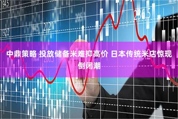 中鼎策略 投放储备米难抑高价 日本传统米店惊现倒闭潮