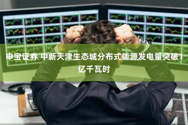 申宝证券 中新天津生态城分布式能源发电量突破1亿千瓦时