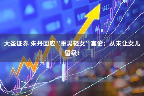 大圣证券 朱丹回应“重男轻女”言论：从未让女儿留级！