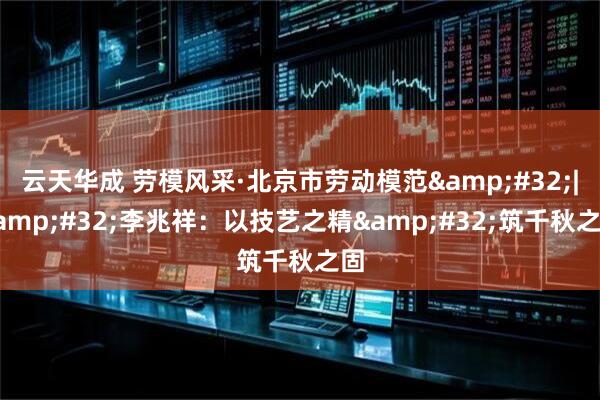 云天华成 劳模风采·北京市劳动模范&#32;|&#32;李兆祥：以技艺之精&#32;筑千秋之固