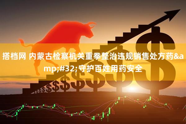 搭档网 内蒙古检察机关重拳整治违规销售处方药&#32;守护百姓用药安全