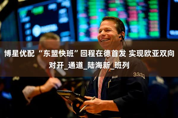 博星优配 “东盟快班”回程在德首发 实现欧亚双向对开_通道_陆海新_班列