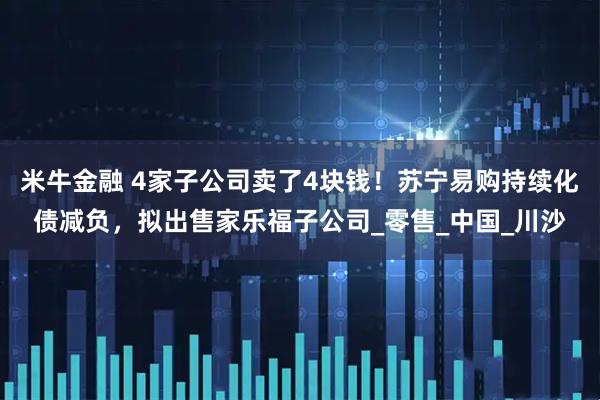 米牛金融 4家子公司卖了4块钱！苏宁易购持续化债减负，拟出售家乐福子公司_零售_中国_川沙