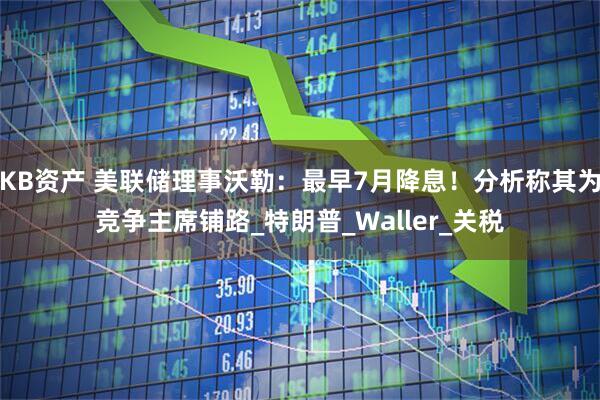KB资产 美联储理事沃勒：最早7月降息！分析称其为竞争主席铺路_特朗普_Waller_关税
