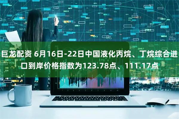 巨龙配资 6月16日-22日中国液化丙烷、丁烷综合进口到岸价格指数为123.78点、111.17点
