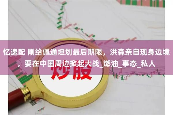 忆速配 刚给佩通坦划最后期限，洪森亲自现身边境，要在中国周边掀起大战_燃油_事态_私人