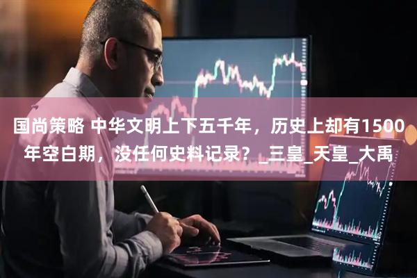 国尚策略 中华文明上下五千年，历史上却有1500年空白期，没任何史料记录？_三皇_天皇_大禹