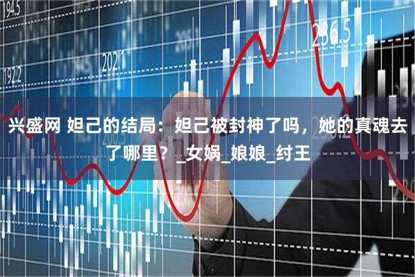 兴盛网 妲己的结局：妲己被封神了吗，她的真魂去了哪里？_女娲_娘娘_纣王