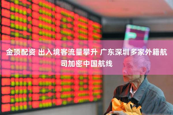金顶配资 出入境客流量攀升 广东深圳多家外籍航司加密中国航线