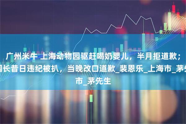 广州米牛 上海动物园驱赶喝奶婴儿，半月拒道歉；疑园长昔日违纪被扒，当晚改口道歉_裴恩乐_上海市_茅先生