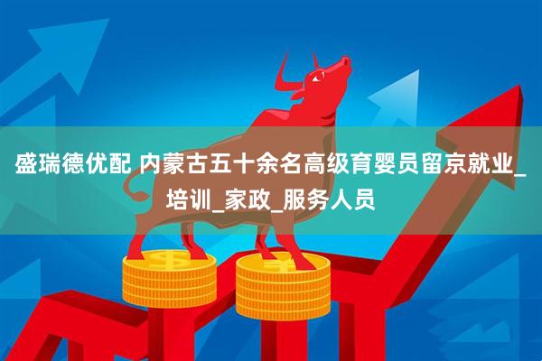 盛瑞德优配 内蒙古五十余名高级育婴员留京就业_培训_家政_服务人员