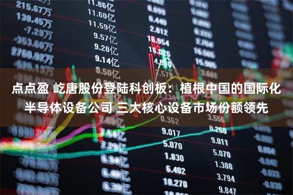 点点盈 屹唐股份登陆科创板：植根中国的国际化半导体设备公司 三大核心设备市场份额领先