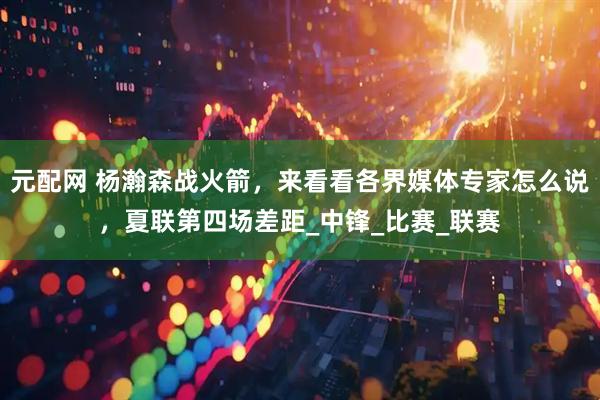 元配网 杨瀚森战火箭，来看看各界媒体专家怎么说，夏联第四场差距_中锋_比赛_联赛