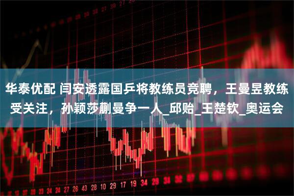 华泰优配 闫安透露国乒将教练员竞聘，王曼昱教练受关注，孙颖莎蒯曼争一人_邱贻_王楚钦_奥运会