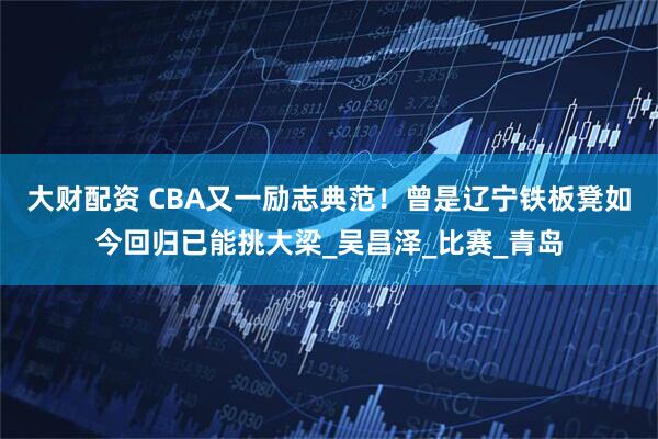 大财配资 CBA又一励志典范！曾是辽宁铁板凳如今回归已能挑大梁_吴昌泽_比赛_青岛