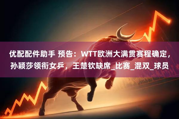优配配件助手 预告：WTT欧洲大满贯赛程确定，孙颖莎领衔女乒，王楚钦缺席_比赛_混双_球员