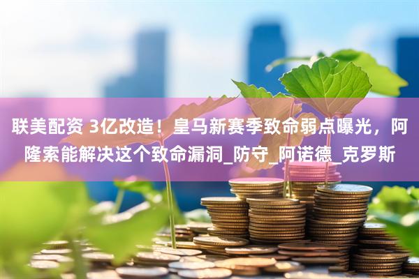 联美配资 3亿改造！皇马新赛季致命弱点曝光，阿隆索能解决这个致命漏洞_防守_阿诺德_克罗斯