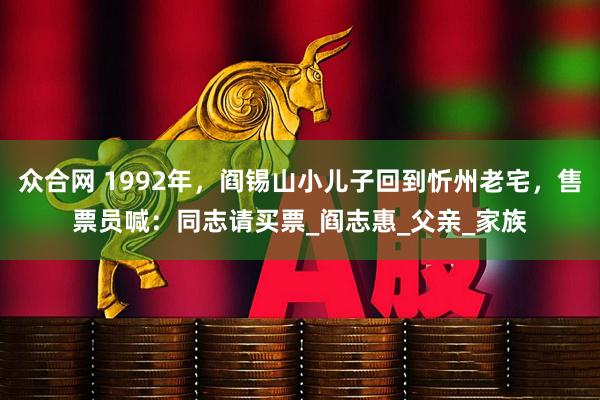 众合网 1992年，阎锡山小儿子回到忻州老宅，售票员喊：同志请买票_阎志惠_父亲_家族