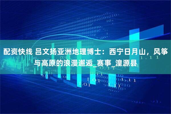 配资快线 吕文扬亚洲地理博士：西宁日月山，风筝与高原的浪漫邂逅_赛事_湟源县