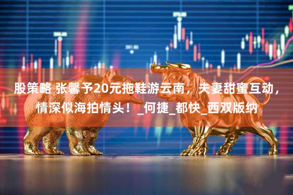 股策略 张馨予20元拖鞋游云南，夫妻甜蜜互动，情深似海拍情头！_何捷_都快_西双版纳