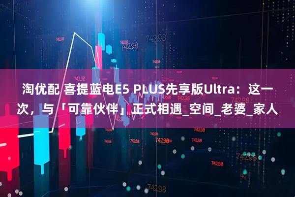 淘优配 喜提蓝电E5 PLUS先享版Ultra：这一次，与「可靠伙伴」正式相遇_空间_老婆_家人