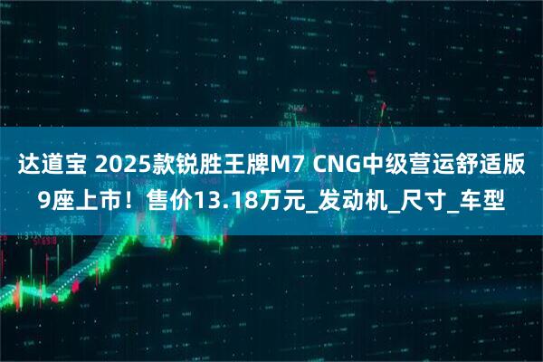 达道宝 2025款锐胜王牌M7 CNG中级营运舒适版9座上市！售价13.18万元_发动机_尺寸_车型