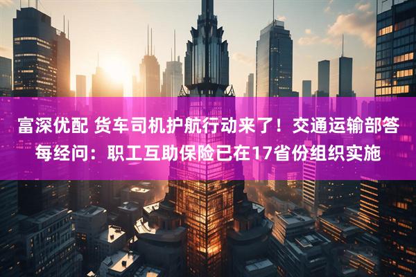 富深优配 货车司机护航行动来了！交通运输部答每经问：职工互助保险已在17省份组织实施