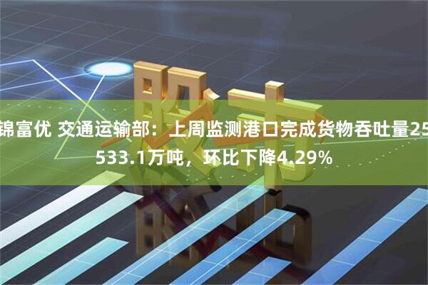 锦富优 交通运输部：上周监测港口完成货物吞吐量25533.1万吨，环比下降4.29%