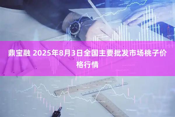 鼎宝融 2025年8月3日全国主要批发市场桃子价格行情