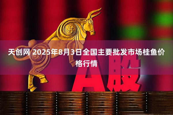 天创网 2025年8月3日全国主要批发市场桂鱼价格行情