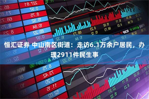 恒汇证券 中山南区街道：走访6.1万余户居民，办理2911件民生事
