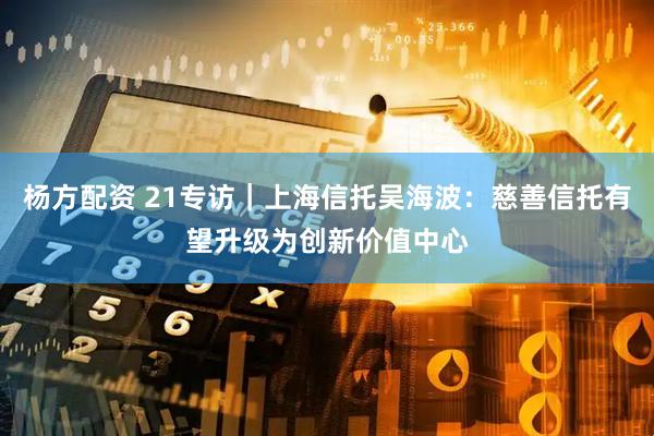 杨方配资 21专访｜上海信托吴海波：慈善信托有望升级为创新价值中心