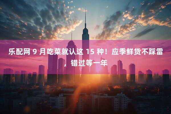 乐配网 9 月吃菜就认这 15 种！应季鲜货不踩雷，错过等一年