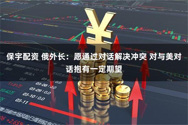 保宇配资 俄外长：愿通过对话解决冲突 对与美对话抱有一定期望