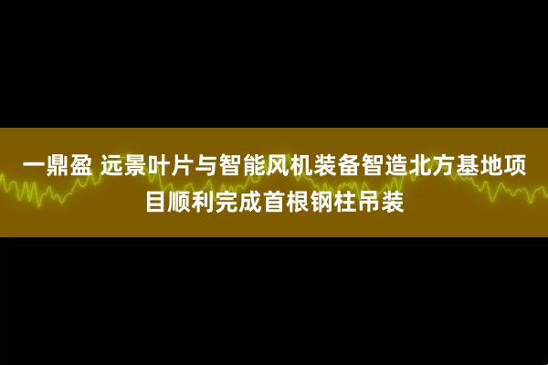 一鼎盈 远景叶片与智能风机装备智造北方基地项目顺利完成首根钢柱吊装