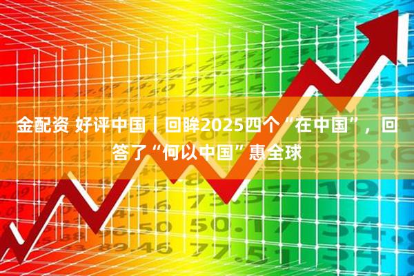 金配资 好评中国｜回眸2025四个“在中国”，回答了“何以中国”惠全球