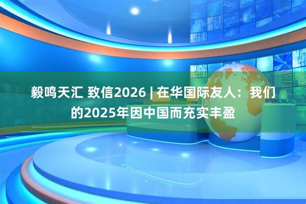 毅鸣天汇 致信2026 | 在华国际友人：我们的2025年因中国而充实丰盈