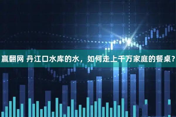 赢翻网 丹江口水库的水，如何走上千万家庭的餐桌？