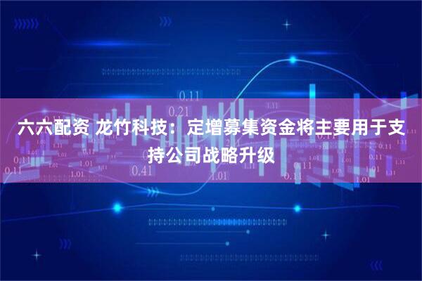 六六配资 龙竹科技：定增募集资金将主要用于支持公司战略升级